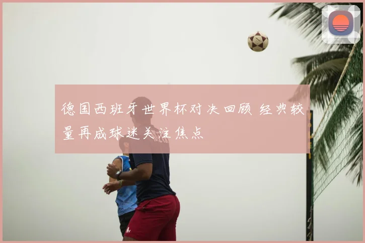 德国西班牙世界杯对决回顾 经典较量再成球迷关注焦点