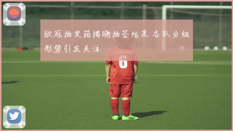 欧冠抽奖箱揭晓抽签结果 各队分组形势引发关注