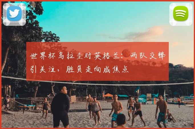 世界杯乌拉圭对英格兰:两队交锋引关注,胜负走向成焦点