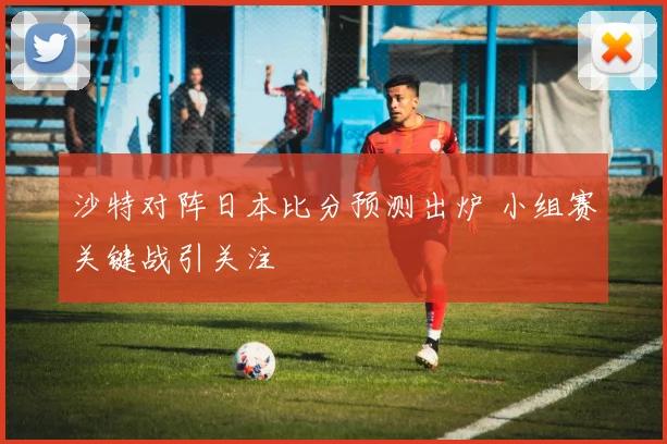 沙特对阵日本比分预测出炉 小组赛关键战引关注