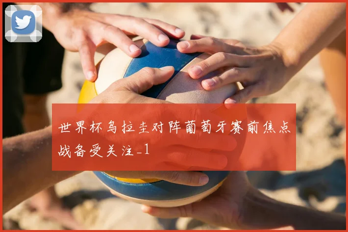 世界杯乌拉圭对阵葡萄牙赛前焦点战备受关注_1