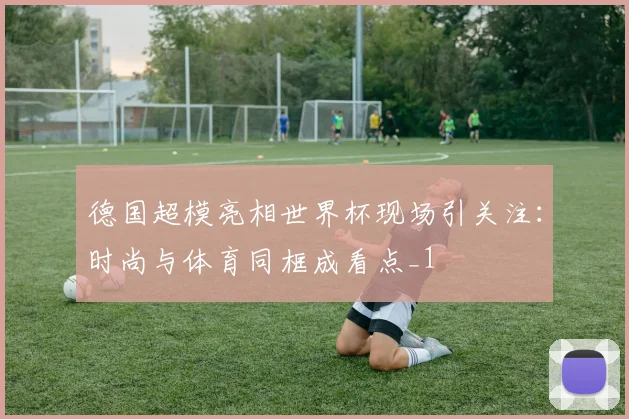 德国超模亮相世界杯现场引关注：时尚与体育同框成看点_1