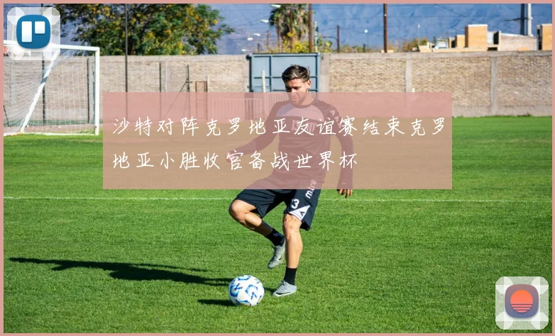 沙特对阵克罗地亚友谊赛结束克罗地亚小胜收官备战世界杯