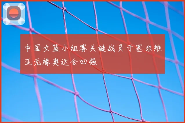 中国女篮小组赛关键战负于塞尔维亚无缘奥运会四强