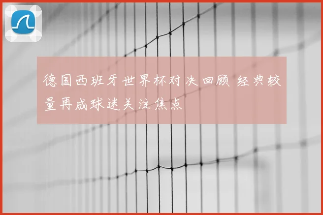 德国西班牙世界杯对决回顾 经典较量再成球迷关注焦点