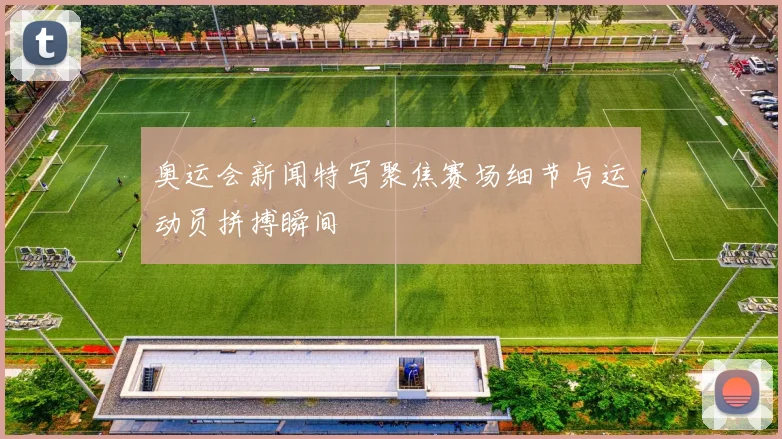 奥运会新闻特写聚焦赛场细节与运动员拼搏瞬间