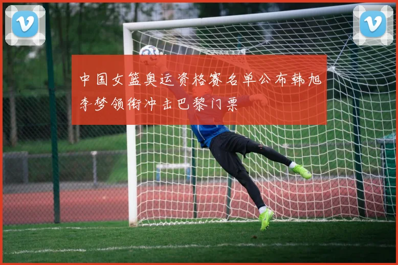 中国女篮奥运资格赛名单公布韩旭李梦领衔冲击巴黎门票