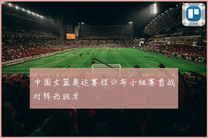 中国女篮奥运赛程公布小组赛首战对阵西班牙