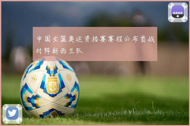 中国女篮奥运资格赛赛程公布首战对阵新西兰队