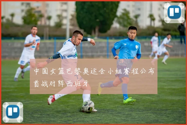 中国女篮巴黎奥运会小组赛程公布首战对阵西班牙