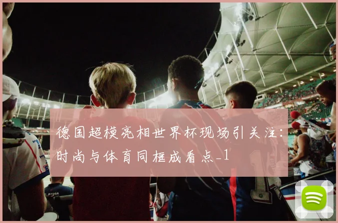 德国超模亮相世界杯现场引关注:时尚与体育同框成看点_1