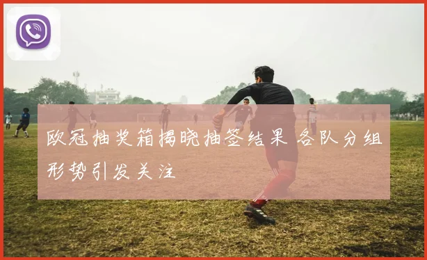 欧冠抽奖箱揭晓抽签结果 各队分组形势引发关注