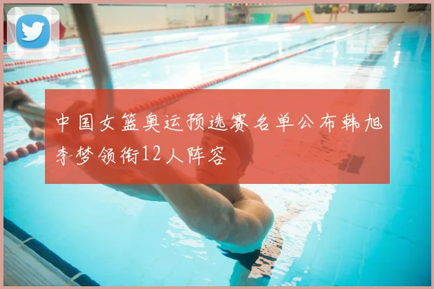 中国女篮奥运预选赛名单公布韩旭李梦领衔12人阵容
