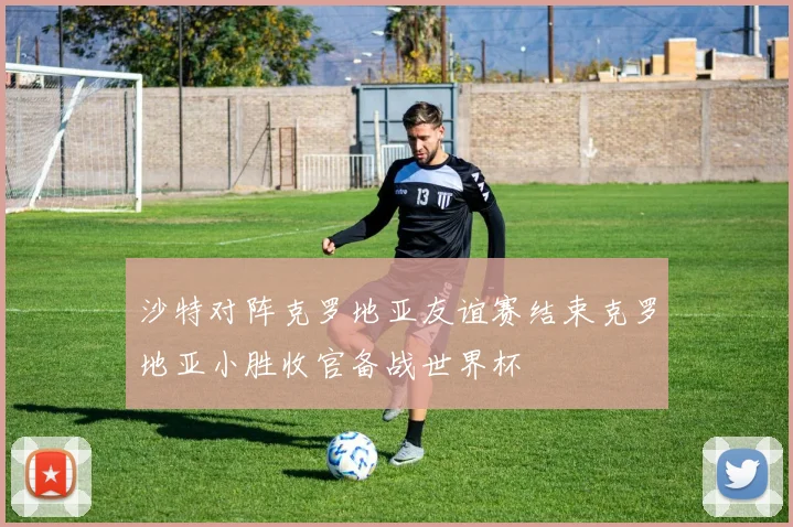 沙特对阵克罗地亚友谊赛结束克罗地亚小胜收官备战世界杯