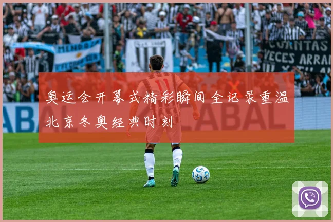 奥运会开幕式精彩瞬间全记录重温北京冬奥经典时刻
