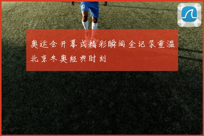 奥运会开幕式精彩瞬间全记录重温北京冬奥经典时刻