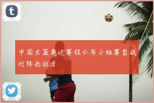 中国女篮奥运赛程公布小组赛首战对阵西班牙