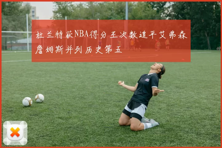 杜兰特获NBA得分王次数追平艾弗森詹姆斯并列历史第五