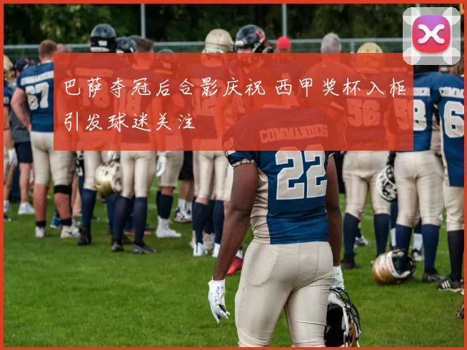 巴萨夺冠后合影庆祝 西甲奖杯入柜引发球迷关注