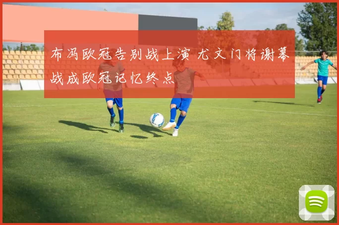 布冯欧冠告别战上演 尤文门将谢幕战成欧冠记忆终点
