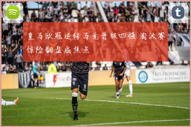 皇马欧冠逆转马竞晋级四强 淘汰赛惊险翻盘成焦点
