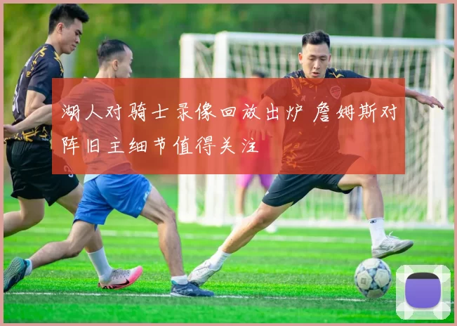 湖人对骑士录像回放出炉 詹姆斯对阵旧主细节值得关注