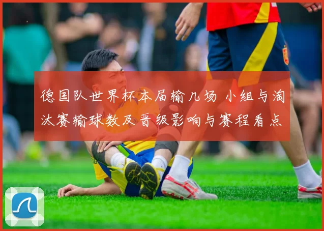 德国队世界杯本届输几场 小组与淘汰赛输球数及晋级影响与赛程看点