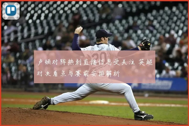 卢顿对阵热刺直播信息受关注 英超对决看点与赛前安排解析