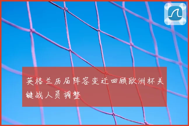 英格兰历届阵容变迁回顾欧洲杯关键战人员调整
