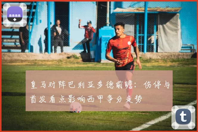 皇马对阵巴利亚多德前瞻：伤停与首发看点影响西甲争分走势