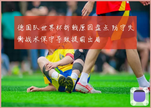 德国队世界杯折戟原因盘点 防守失衡战术保守导致提前出局