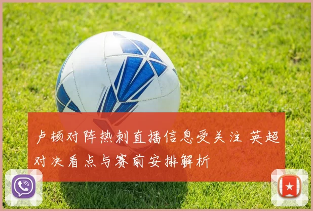 卢顿对阵热刺直播信息受关注 英超对决看点与赛前安排解析