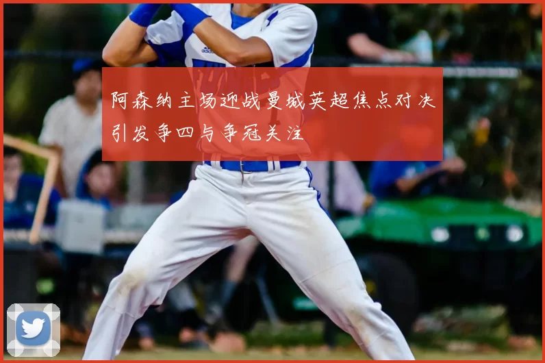 阿森纳主场迎战曼城英超焦点对决引发争四与争冠关注