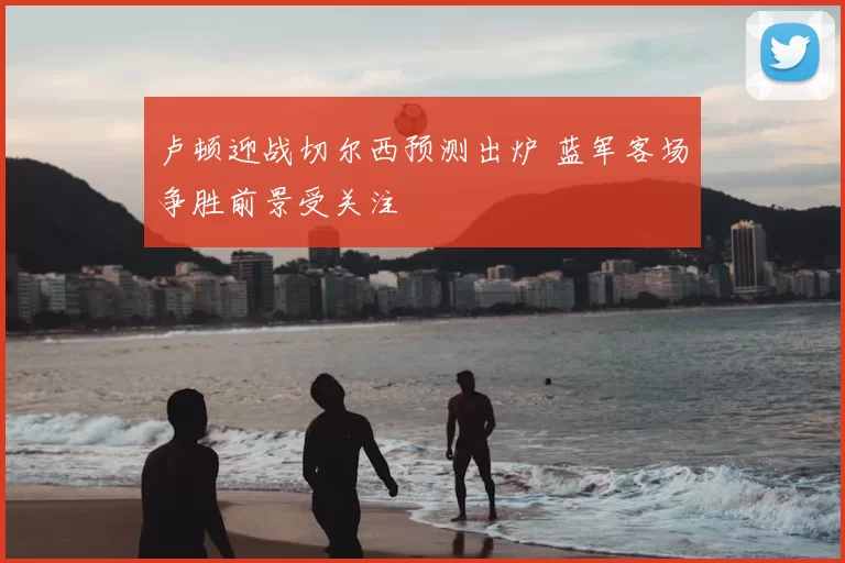 卢顿迎战切尔西预测出炉 蓝军客场争胜前景受关注
