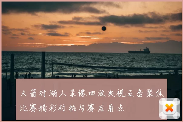 火箭对湖人录像回放央视五套聚焦比赛精彩对抗与赛后看点
