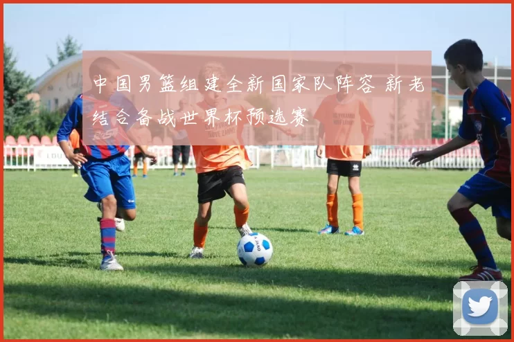 中国男篮组建全新国家队阵容 新老结合备战世界杯预选赛