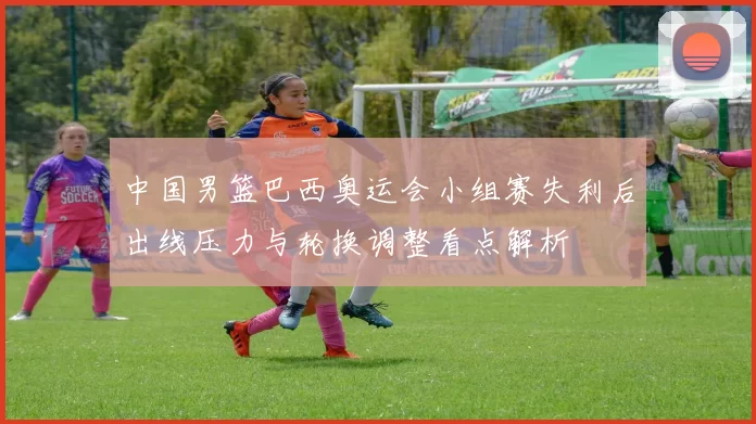 中国男篮巴西奥运会小组赛失利后出线压力与轮换调整看点解析