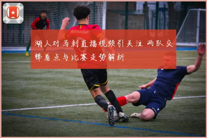 湖人对马刺直播视频引关注 两队交锋看点与比赛走势解析