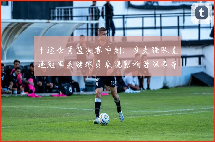 十运会男篮决赛冲刺：多支强队竞逐冠军关键球员表现影响晋级争夺