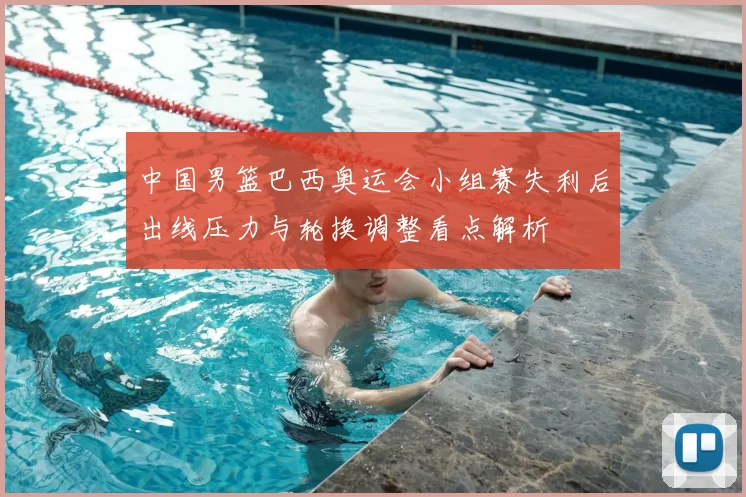 中国男篮巴西奥运会小组赛失利后出线压力与轮换调整看点解析