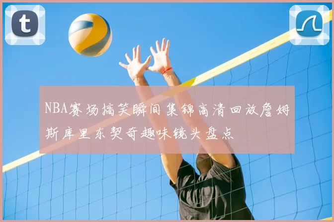 NBA赛场搞笑瞬间集锦高清回放詹姆斯库里东契奇趣味镜头盘点