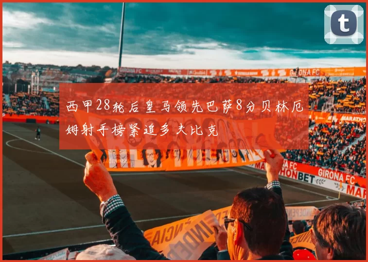 西甲28轮后皇马领先巴萨8分贝林厄姆射手榜紧追多夫比克