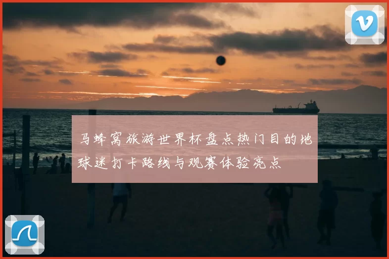 马蜂窝旅游世界杯盘点热门目的地球迷打卡路线与观赛体验亮点