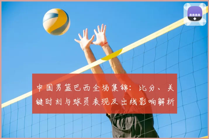 中国男篮巴西全场集锦：比分、关键时刻与球员表现及出线影响解析