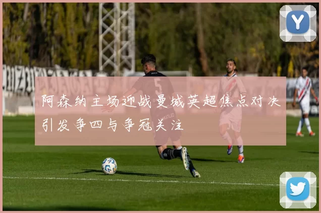 阿森纳主场迎战曼城英超焦点对决引发争四与争冠关注