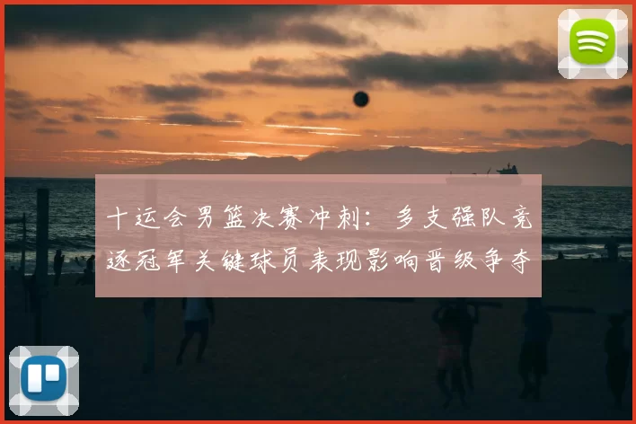 十运会男篮决赛冲刺：多支强队竞逐冠军关键球员表现影响晋级争夺