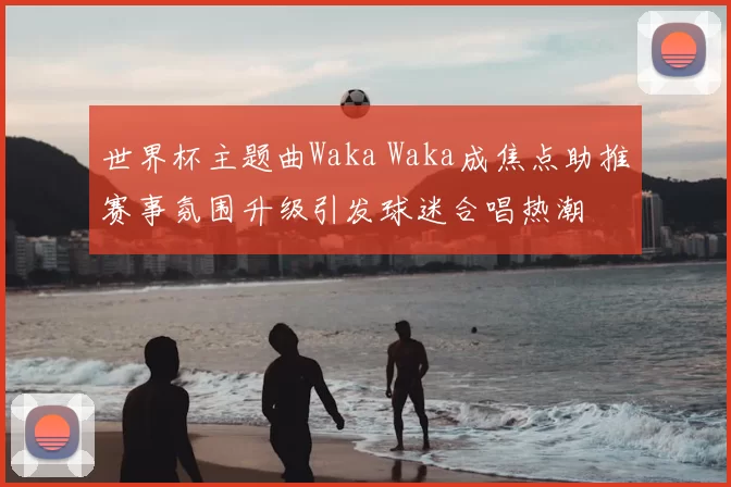 世界杯主题曲Waka Waka成焦点助推赛事氛围升级引发球迷合唱热潮