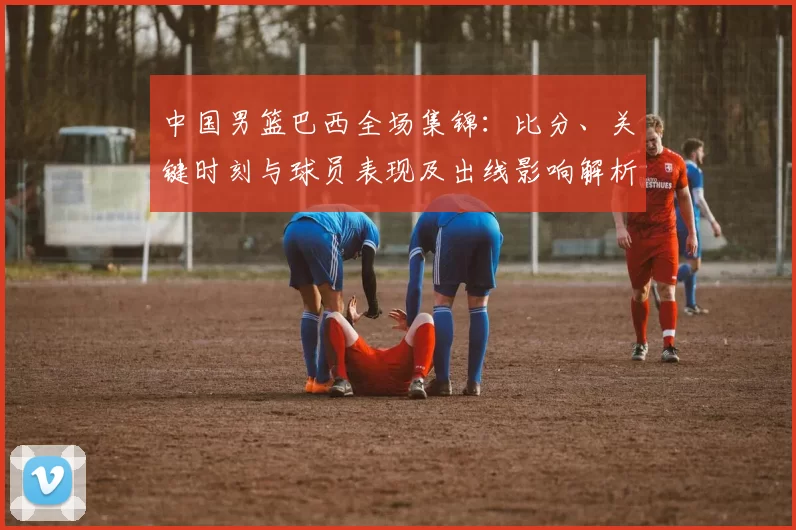 中国男篮巴西全场集锦：比分、关键时刻与球员表现及出线影响解析