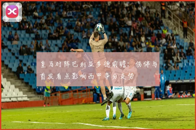 皇马对阵巴利亚多德前瞻：伤停与首发看点影响西甲争分走势