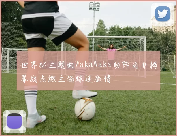 世界杯主题曲WakaWaka助阵南非揭幕战点燃主场球迷激情